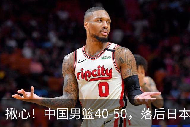 揪心！中国男篮40-50，落后日本男篮十分，老叔用人换人引争议！