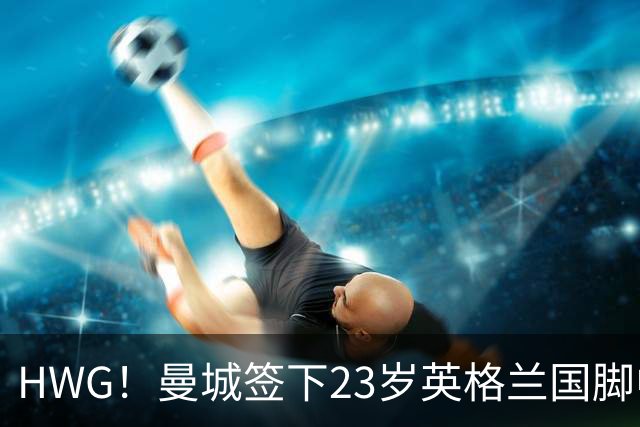HWG！曼城签下23岁英格兰国脚中场新援，马雷斯卡迎重磅转会